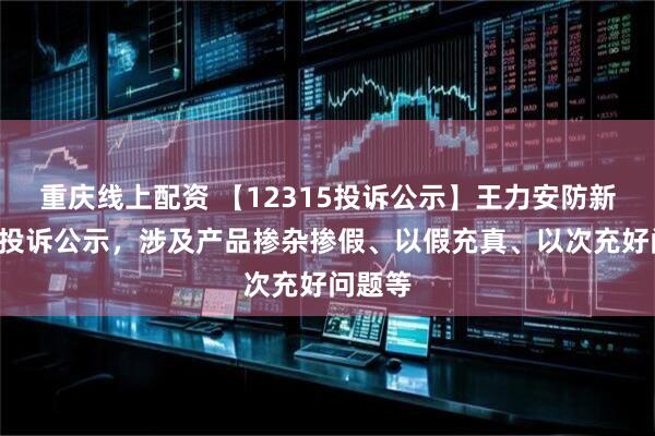 重庆线上配资 【12315投诉公示】王力安防新增5件投诉公示，涉及产品掺杂掺假、以假充真、以次充好问题等