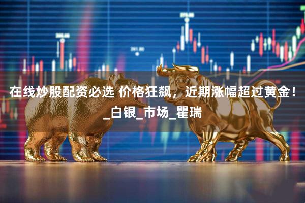 在线炒股配资必选 价格狂飙，近期涨幅超过黄金！_白银_市场_瞿瑞