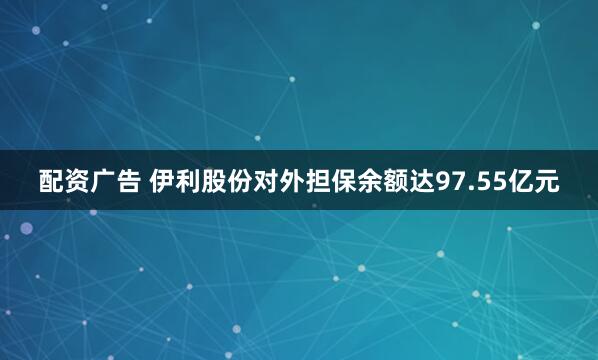 配资广告 伊利股份对外担保余额达97.55亿元