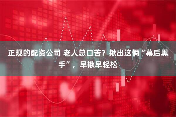 正规的配资公司 老人总口苦？揪出这俩“幕后黑手”，早揪早轻松