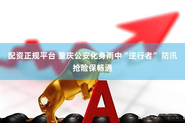 配资正规平台 重庆公安化身雨中“逆行者” 防汛抢险保畅通