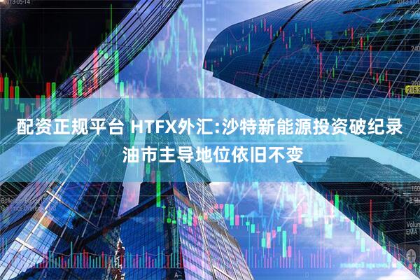配资正规平台 HTFX外汇:沙特新能源投资破纪录 油市主导地位依旧不变