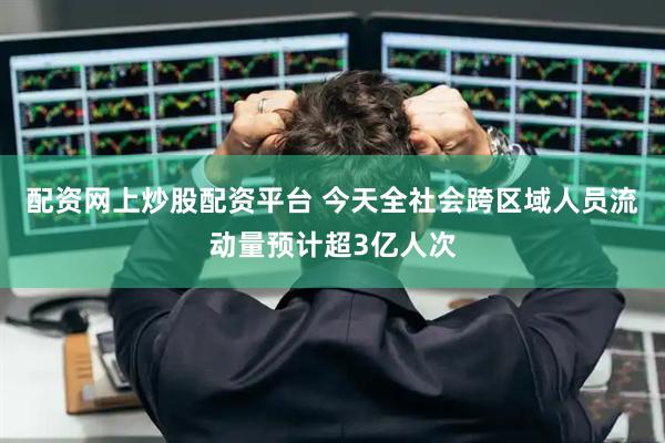 配资网上炒股配资平台 今天全社会跨区域人员流动量预计超3亿人次