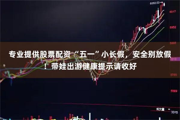 专业提供股票配资 “五一”小长假，安全别放假！带娃出游健康提示请收好
