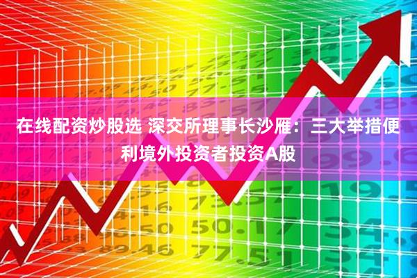 在线配资炒股选 深交所理事长沙雁：三大举措便利境外投资者投资A股