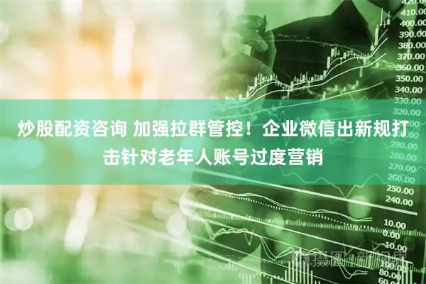 炒股配资咨询 加强拉群管控！企业微信出新规打击针对老年人账号过度营销