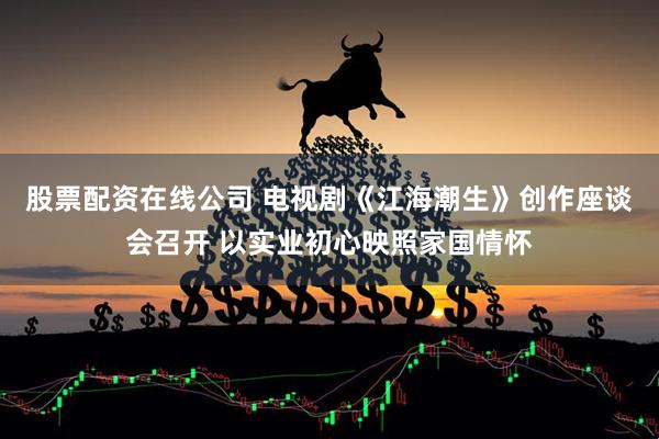 股票配资在线公司 电视剧《江海潮生》创作座谈会召开 以实业初心映照家国情怀
