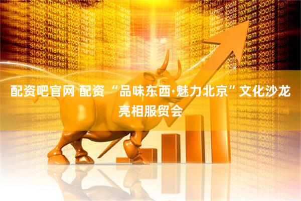 配资吧官网 配资 “品味东西·魅力北京”文化沙龙亮相服贸会