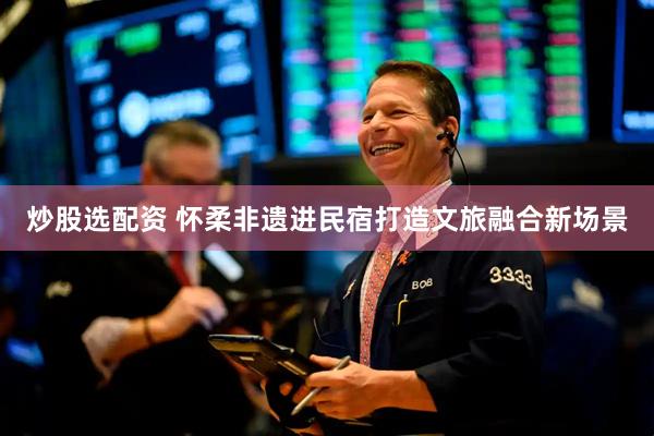 炒股选配资 怀柔非遗进民宿打造文旅融合新场景